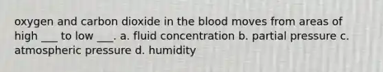 oxygen and carbon dioxide in the blood moves from areas of high ___ to low ___. a. fluid concentration b. partial pressure c. atmospheric pressure d. humidity