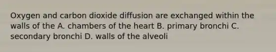 Oxygen and carbon dioxide diffusion are exchanged within the walls of the A. chambers of the heart B. primary bronchi C. secondary bronchi D. walls of the alveoli