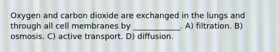 Oxygen and carbon dioxide are exchanged in the lungs and through all cell membranes by ____________. A) filtration. B) osmosis. C) active transport. D) diffusion.