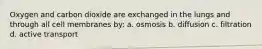 Oxygen and carbon dioxide are exchanged in the lungs and through all cell membranes by: a. osmosis b. diffusion c. filtration d. active transport