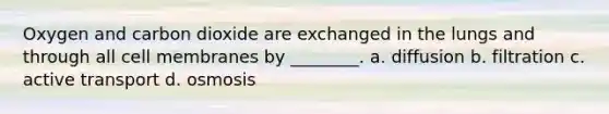 Oxygen and carbon dioxide are exchanged in the lungs and through all cell membranes by ________. a. diffusion b. filtration c. active transport d. osmosis