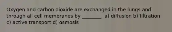 Oxygen and carbon dioxide are exchanged in the lungs and through all cell membranes by ________. a) diffusion b) filtration c) active transport d) osmosis