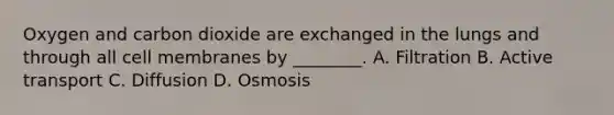 Oxygen and carbon dioxide are exchanged in the lungs and through all cell membranes by ________. A. Filtration B. Active transport C. Diffusion D. Osmosis