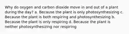 Why do oxygen and carbon dioxide move in and out of a plant during the day? a. Because the plant is only photosynthesizing c. Because the plant is both respiring and photosynthesizing b. Because the plant is only respiring d. Because the plant is neither photosynthesizing nor respiring