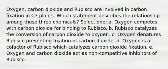 Oxygen, carbon dioxide and Rubisco are involved in carbon fixation in C3 plants. Which statement describes the relationship among these three chemicals? Select one: a. Oxygen competes with carbon dioxide for binding to Rubisco. b. Rubisco catalyzes the conversion of carbon dioxide to oxygen. c. Oxygen denatures Rubisco preventing fixation of carbon dioxide. d. Oxygen is a cofactor of Rubisco which catalyzes carbon dioxide fixation. e. Oxygen and carbon dioxide act as non-competitive inhibitors of Rubisco.