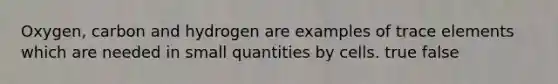 Oxygen, carbon and hydrogen are examples of trace elements which are needed in small quantities by cells. true false