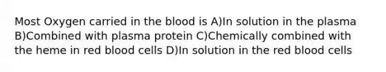 Most Oxygen carried in the blood is A)In solution in the plasma B)Combined with plasma protein C)Chemically combined with the heme in red blood cells D)In solution in the red blood cells