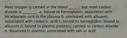 Most oxygen is carried in the blood ______; but most carbon dioxide is ________. a. bound to hemoglobin; associated with bicarbonate ions in the plasma b. combined with albumin; associated with carbonic acid c. bound to hemoglobin; bound to albumin d. bound to plasma proteins; carried as carbon dioxide e. dissolved in plasma; associated with salt or acid