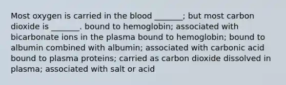 Most oxygen is carried in the blood _______; but most carbon dioxide is _______. bound to hemoglobin; associated with bicarbonate ions in the plasma bound to hemoglobin; bound to albumin combined with albumin; associated with carbonic acid bound to plasma proteins; carried as carbon dioxide dissolved in plasma; associated with salt or acid