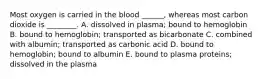 Most oxygen is carried in the blood ______, whereas most carbon dioxide is ________. A. dissolved in plasma; bound to hemoglobin B. bound to hemoglobin; transported as bicarbonate C. combined with albumin; transported as carbonic acid D. bound to hemoglobin; bound to albumin E. bound to plasma proteins; dissolved in the plasma