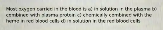 Most oxygen carried in the blood is a) in solution in the plasma b) combined with plasma protein c) chemically combined with the heme in red blood cells d) in solution in the red blood cells