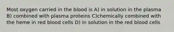 Most oxygen carried in the blood is A) in solution in the plasma B) combined with plasma proteins C)chemically combined with the heme in red blood cells D) in solution in the red blood cells