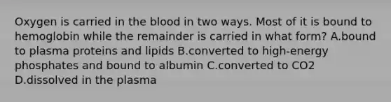 Oxygen is carried in the blood in two ways. Most of it is bound to hemoglobin while the remainder is carried in what form? A.bound to plasma proteins and lipids B.converted to high-energy phosphates and bound to albumin C.converted to CO2 D.dissolved in the plasma