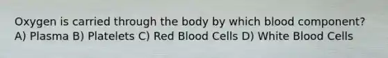 Oxygen is carried through the body by which blood component? A) Plasma B) Platelets C) Red Blood Cells D) White Blood Cells