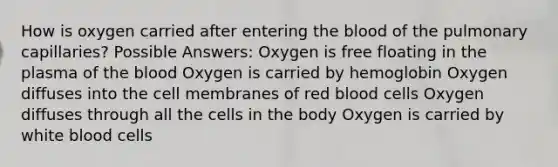 How is oxygen carried after entering the blood of the pulmonary capillaries? Possible Answers: Oxygen is free floating in the plasma of the blood Oxygen is carried by hemoglobin Oxygen diffuses into the cell membranes of red blood cells Oxygen diffuses through all the cells in the body Oxygen is carried by white blood cells