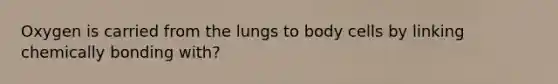 Oxygen is carried from the lungs to body cells by linking chemically bonding with?