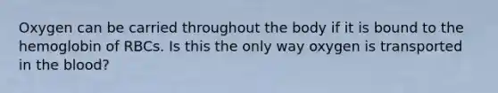 Oxygen can be carried throughout the body if it is bound to the hemoglobin of RBCs. Is this the only way oxygen is transported in the blood?