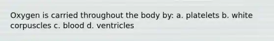 Oxygen is carried throughout the body by: a. platelets b. white corpuscles c. blood d. ventricles