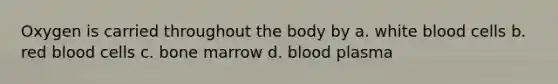 Oxygen is carried throughout the body by a. white blood cells b. red blood cells c. bone marrow d. blood plasma