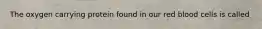 The oxygen carrying protein found in our red blood cells is called