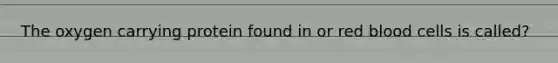 The oxygen carrying protein found in or red blood cells is called?