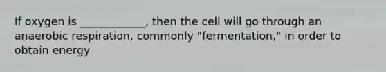 If oxygen is ____________, then the cell will go through an anaerobic respiration, commonly "fermentation," in order to obtain energy