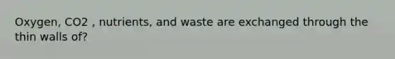 Oxygen, CO2 , nutrients, and waste are exchanged through the thin walls of?