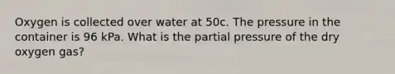 Oxygen is collected over water at 50c. The pressure in the container is 96 kPa. What is the partial pressure of the dry oxygen gas?