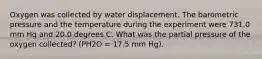 Oxygen was collected by water displacement. The barometric pressure and the temperature during the experiment were 731.0 mm Hg and 20.0 degrees C. What was the partial pressure of the oxygen collected? (PH2O = 17.5 mm Hg).