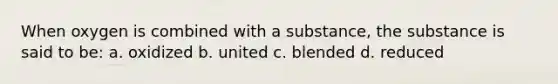 When oxygen is combined with a substance, the substance is said to be: a. oxidized b. united c. blended d. reduced