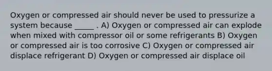 Oxygen or compressed air should never be used to pressurize a system because _____ . A) Oxygen or compressed air can explode when mixed with compressor oil or some refrigerants B) Oxygen or compressed air is too corrosive C) Oxygen or compressed air displace refrigerant D) Oxygen or compressed air displace oil