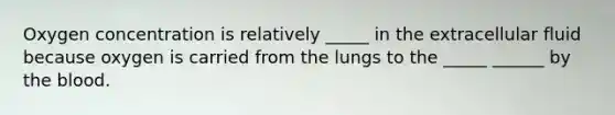 Oxygen concentration is relatively _____ in the extracellular fluid because oxygen is carried from the lungs to the _____ ______ by the blood.