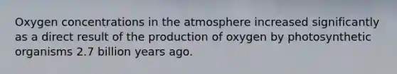 Oxygen concentrations in the atmosphere increased significantly as a direct result of the production of oxygen by photosynthetic organisms 2.7 billion years ago.