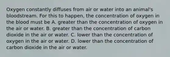 Oxygen constantly diffuses from air or water into an animal's bloodstream. For this to happen, the concentration of oxygen in the blood must be A. greater than the concentration of oxygen in the air or water. B. greater than the concentration of carbon dioxide in the air or water. C. lower than the concentration of oxygen in the air or water. D. lower than the concentration of carbon dioxide in the air or water.