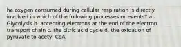 he oxygen consumed during cellular respiration is directly involved in which of the following processes or events? a. Glycolysis b. accepting electrons at the end of the electron transport chain c. the citric acid cycle d. the oxidation of pyruvate to acetyl CoA