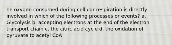 he oxygen consumed during cellular respiration is directly involved in which of the following processes or events? a. Glycolysis b. accepting electrons at the end of the electron transport chain c. the citric acid cycle d. the oxidation of pyruvate to acetyl CoA