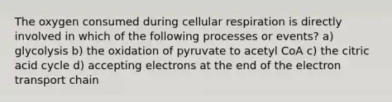 The oxygen consumed during cellular respiration is directly involved in which of the following processes or events? a) glycolysis b) the oxidation of pyruvate to acetyl CoA c) the citric acid cycle d) accepting electrons at the end of the electron transport chain