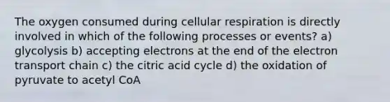 The oxygen consumed during cellular respiration is directly involved in which of the following processes or events? a) glycolysis b) accepting electrons at the end of the electron transport chain c) the citric acid cycle d) the oxidation of pyruvate to acetyl CoA