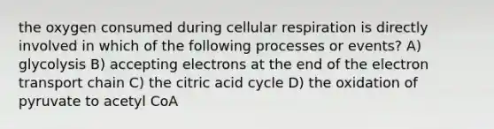 the oxygen consumed during cellular respiration is directly involved in which of the following processes or events? A) glycolysis B) accepting electrons at the end of the electron transport chain C) the citric acid cycle D) the oxidation of pyruvate to acetyl CoA