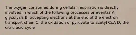 The oxygen consumed during cellular respiration is directly involved in which of the following processes or events? A. glycolysis B. accepting electrons at the end of the electron transport chain C. the oxidation of pyruvate to acetyl CoA D. the citric acid cycle