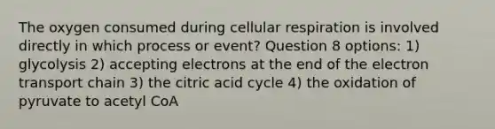 The oxygen consumed during cellular respiration is involved directly in which process or event? Question 8 options: 1) glycolysis 2) accepting electrons at the end of the electron transport chain 3) the citric acid cycle 4) the oxidation of pyruvate to acetyl CoA