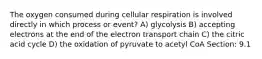 The oxygen consumed during cellular respiration is involved directly in which process or event? A) glycolysis B) accepting electrons at the end of the electron transport chain C) the citric acid cycle D) the oxidation of pyruvate to acetyl CoA Section: 9.1