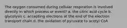 The oxygen consumed during cellular respiration is involved directly in which process or event? a. the citric acid cycle b. glycolysis c. accepting electrons at the end of the electron transport chain d. the oxidation of pyruvate to acetyl CoA