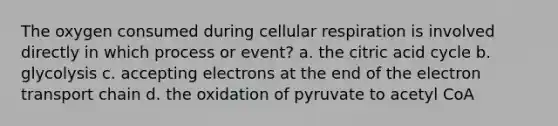 The oxygen consumed during cellular respiration is involved directly in which process or event? a. the citric acid cycle b. glycolysis c. accepting electrons at the end of the electron transport chain d. the oxidation of pyruvate to acetyl CoA