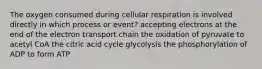 The oxygen consumed during cellular respiration is involved directly in which process or event? accepting electrons at the end of the electron transport chain the oxidation of pyruvate to acetyl CoA the citric acid cycle glycolysis the phosphorylation of ADP to form ATP