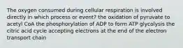 The oxygen consumed during cellular respiration is involved directly in which process or event? the oxidation of pyruvate to acetyl CoA the phosphorylation of ADP to form ATP glycolysis the citric acid cycle accepting electrons at the end of the electron transport chain