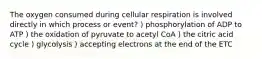 The oxygen consumed during cellular respiration is involved directly in which process or event? ) phosphorylation of ADP to ATP ) the oxidation of pyruvate to acetyl CoA ) the citric acid cycle ) glycolysis ) accepting electrons at the end of the ETC