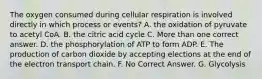 The oxygen consumed during cellular respiration is involved directly in which process or events? A. the oxidation of pyruvate to acetyl CoA. B. the citric acid cycle C. More than one correct answer. D. the phosphorylation of ATP to form ADP. E. The production of carbon dioxide by accepting elections at the end of the electron transport chain. F. No Correct Answer. G. Glycolysis