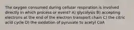 The oxygen consumed during cellular respiration is involved directly in which process or event? A) glycolysis B) accepting electrons at the end of the electron transport chain C) the citric acid cycle D) the oxidation of pyruvate to acetyl CoA