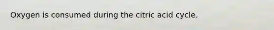 Oxygen is consumed during the citric acid cycle.